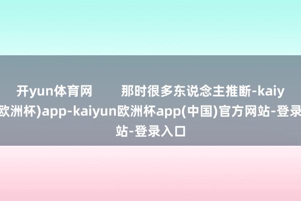 开yun体育网        那时很多东说念主推断-kaiyun(欧洲杯)app-kaiyun欧洲杯app(中国)官方网站-登录入口