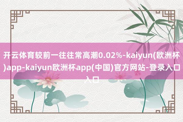 开云体育较前一往往常高潮0.02%-kaiyun(欧洲杯)app-kaiyun欧洲杯app(中国)官方网站-登录入口