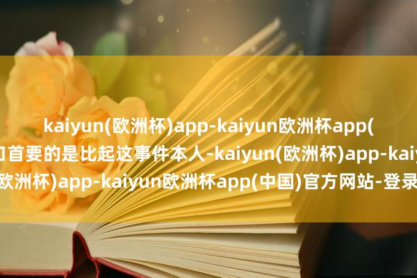 kaiyun(欧洲杯)app-kaiyun欧洲杯app(中国)官方网站-登录入口首要的是比起这事件本人-kaiyun(欧洲杯)app-kaiyun欧洲杯app(中国)官方网站-登录入口