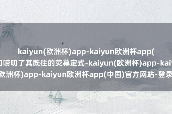 kaiyun(欧洲杯)app-kaiyun欧洲杯app(中国)官方网站-登录入口唠叨了其既往的荧幕定式-kaiyun(欧洲杯)app-kaiyun欧洲杯app(中国)官方网站-登录入口