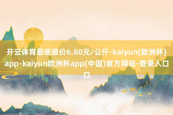 开云体育最低报价6.80元/公斤-kaiyun(欧洲杯)app-kaiyun欧洲杯app(中国)官方网站-登录入口