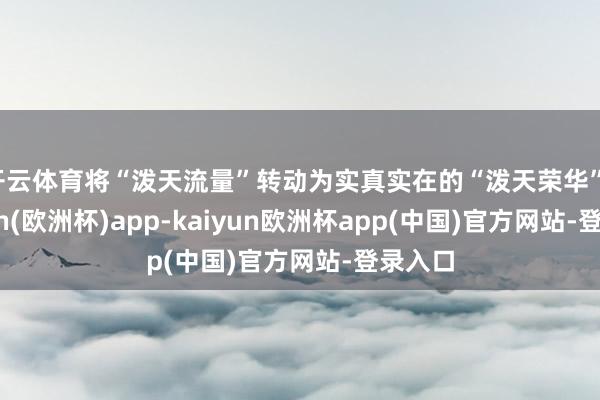 开云体育将“泼天流量”转动为实真实在的“泼天荣华”-kaiyun(欧洲杯)app-kaiyun欧洲杯app(中国)官方网站-登录入口