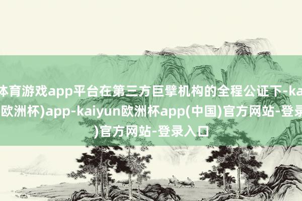 体育游戏app平台在第三方巨擘机构的全程公证下-kaiyun(欧洲杯)app-kaiyun欧洲杯app(中国)官方网站-登录入口
