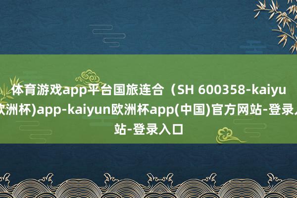 体育游戏app平台国旅连合（SH 600358-kaiyun(欧洲杯)app-kaiyun欧洲杯app(中国)官方网站-登录入口