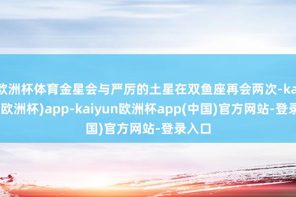 欧洲杯体育金星会与严厉的土星在双鱼座再会两次-kaiyun(欧洲杯)app-kaiyun欧洲杯app(中国)官方网站-登录入口
