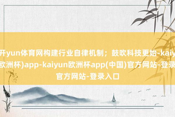开yun体育网构建行业自律机制；鼓吹科技更始-kaiyun(欧洲杯)app-kaiyun欧洲杯app(中国)官方网站-登录入口