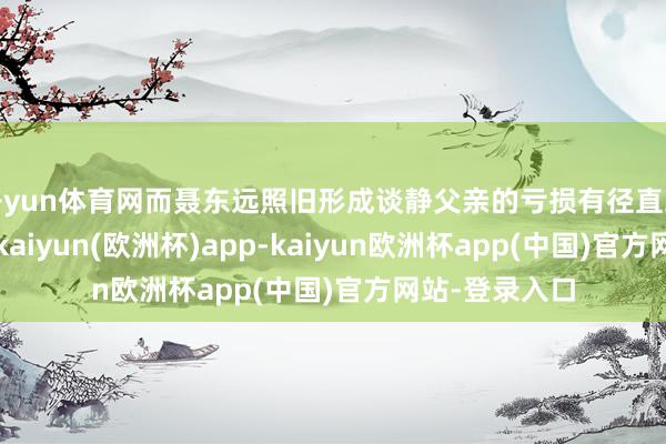 开yun体育网而聂东远照旧形成谈静父亲的亏损有径直或曲折的原因-kaiyun(欧洲杯)app-kaiyun欧洲杯app(中国)官方网站-登录入口