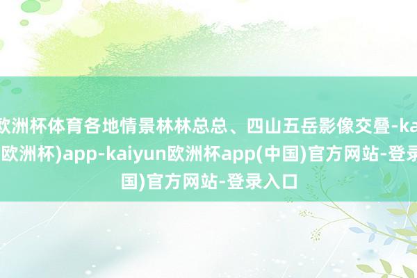 欧洲杯体育各地情景林林总总、四山五岳影像交叠-kaiyun(欧洲杯)app-kaiyun欧洲杯app(中国)官方网站-登录入口