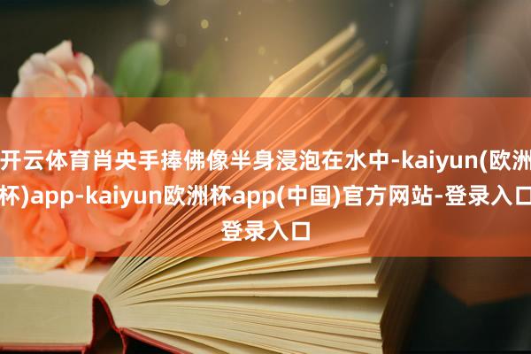 开云体育肖央手捧佛像半身浸泡在水中-kaiyun(欧洲杯)app-kaiyun欧洲杯app(中国)官方网站-登录入口
