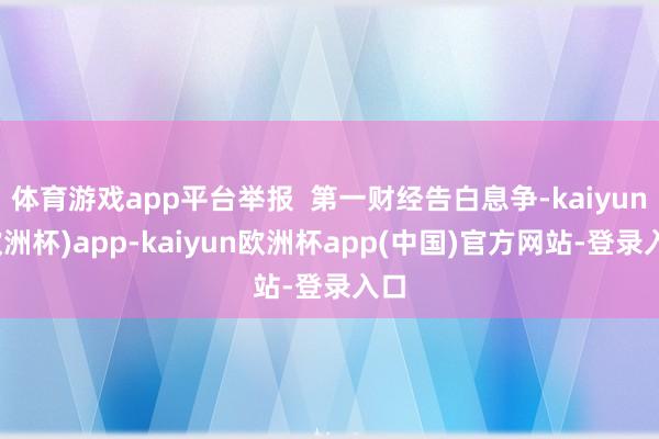 体育游戏app平台举报  第一财经告白息争-kaiyun(欧洲杯)app-kaiyun欧洲杯app(中国)官方网站-登录入口