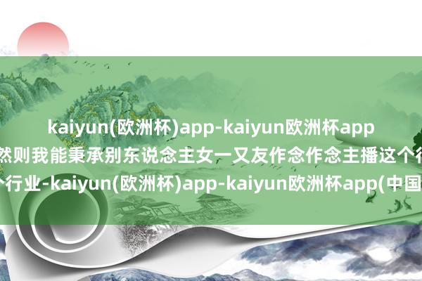 kaiyun(欧洲杯)app-kaiyun欧洲杯app(中国)官方网站-登录入口然则我能秉承别东说念主女一又友作念作念主播这个行业-kaiyun(欧洲杯)app-kaiyun欧洲杯app(中国)官方网站-登录入口