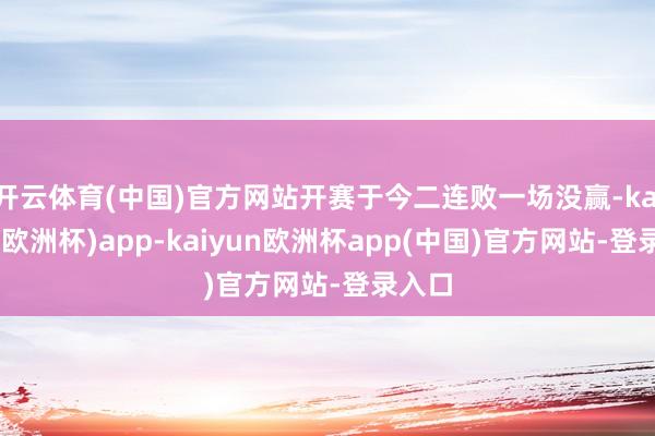 开云体育(中国)官方网站开赛于今二连败一场没赢-kaiyun(欧洲杯)app-kaiyun欧洲杯app(中国)官方网站-登录入口