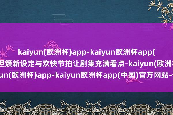 kaiyun(欧洲杯)app-kaiyun欧洲杯app(中国)官方网站-登录入口但簇新设定与欢快节拍让剧集充满看点-kaiyun(欧洲杯)app-kaiyun欧洲杯app(中国)官方网站-登录入口