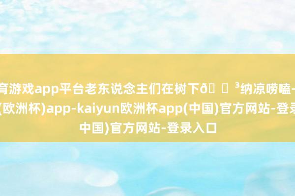 体育游戏app平台老东说念主们在树下🌳纳凉唠嗑-kaiyun(欧洲杯)app-kaiyun欧洲杯app(中国)官方网站-登录入口