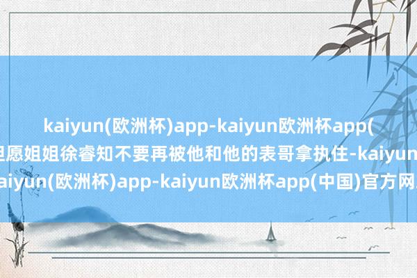 kaiyun(欧洲杯)app-kaiyun欧洲杯app(中国)官方网站-登录入口但愿姐姐徐睿知不要再被他和他的表哥拿执住-kaiyun(欧洲杯)app-kaiyun欧洲杯app(中国)官方网站-登录入口
