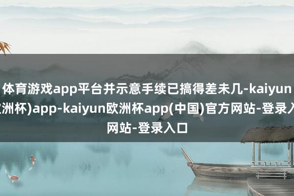 体育游戏app平台并示意手续已搞得差未几-kaiyun(欧洲杯)app-kaiyun欧洲杯app(中国)官方网站-登录入口