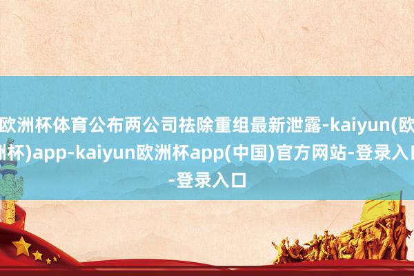 欧洲杯体育公布两公司祛除重组最新泄露-kaiyun(欧洲杯)app-kaiyun欧洲杯app(中国)官方网站-登录入口