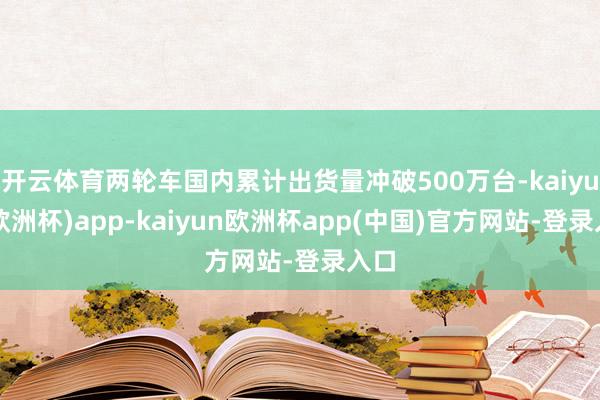 开云体育两轮车国内累计出货量冲破500万台-kaiyun(欧洲杯)app-kaiyun欧洲杯app(中国)官方网站-登录入口