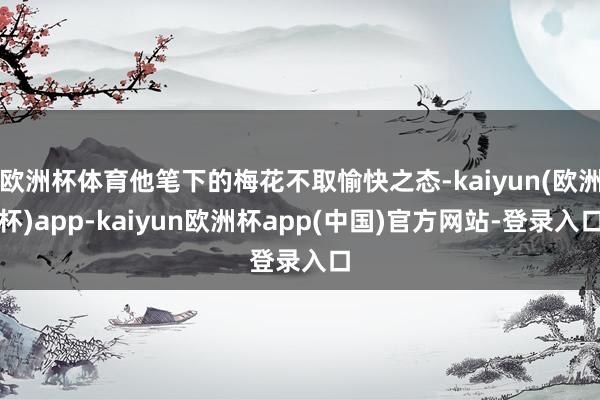 欧洲杯体育他笔下的梅花不取愉快之态-kaiyun(欧洲杯)app-kaiyun欧洲杯app(中国)官方网站-登录入口