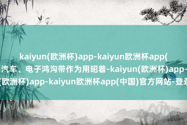 kaiyun(欧洲杯)app-kaiyun欧洲杯app(中国)官方网站-登录入口汽车、电子鸿沟带作为用昭着-kaiyun(欧洲杯)app-kaiyun欧洲杯app(中国)官方网站-登录入口