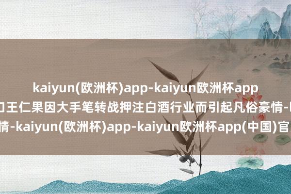 kaiyun(欧洲杯)app-kaiyun欧洲杯app(中国)官方网站-登录入口王仁果因大手笔转战押注白酒行业而引起凡俗豪情-kaiyun(欧洲杯)app-kaiyun欧洲杯app(中国)官方网站-登录入口