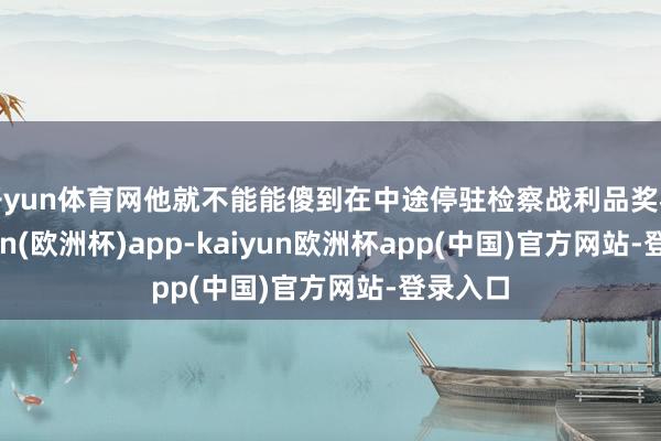 开yun体育网他就不能能傻到在中途停驻检察战利品奖杯-kaiyun(欧洲杯)app-kaiyun欧洲杯app(中国)官方网站-登录入口
