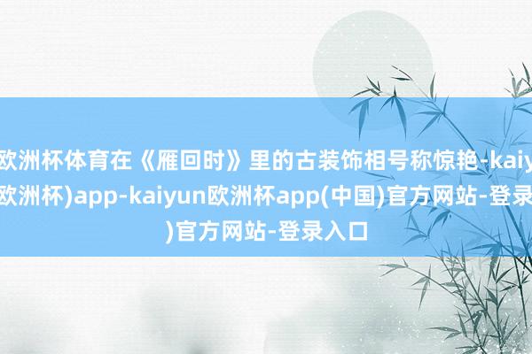 欧洲杯体育在《雁回时》里的古装饰相号称惊艳-kaiyun(欧洲杯)app-kaiyun欧洲杯app(中国)官方网站-登录入口