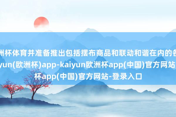 欧洲杯体育并准备推出包括摆布商品和联动和谐在内的各式花式-kaiyun(欧洲杯)app-kaiyun欧洲杯app(中国)官方网站-登录入口