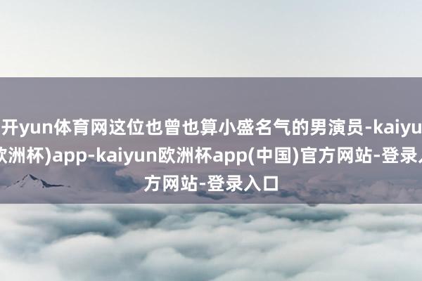 开yun体育网这位也曾也算小盛名气的男演员-kaiyun(欧洲杯)app-kaiyun欧洲杯app(中国)官方网站-登录入口