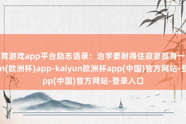 体育游戏app平台励志语录：治学要耐得住寂寥孤身一人-kaiyun(欧洲杯)app-kaiyun欧洲杯app(中国)官方网站-登录入口