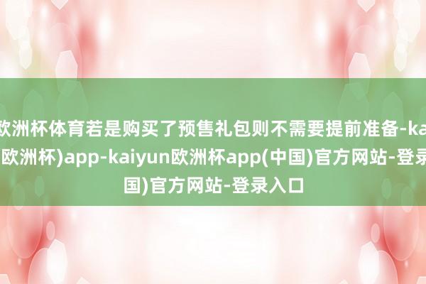 欧洲杯体育若是购买了预售礼包则不需要提前准备-kaiyun(欧洲杯)app-kaiyun欧洲杯app(中国)官方网站-登录入口