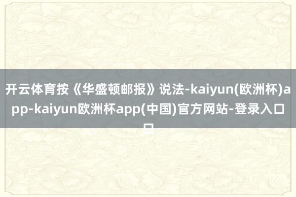开云体育按《华盛顿邮报》说法-kaiyun(欧洲杯)app-kaiyun欧洲杯app(中国)官方网站-登录入口