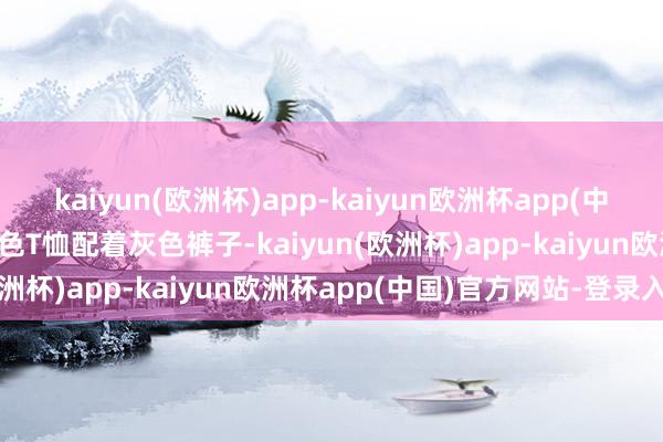 kaiyun(欧洲杯)app-kaiyun欧洲杯app(中国)官方网站-登录入口白色T恤配着灰色裤子-kaiyun(欧洲杯)app-kaiyun欧洲杯app(中国)官方网站-登录入口