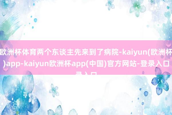 欧洲杯体育两个东谈主先来到了病院-kaiyun(欧洲杯)app-kaiyun欧洲杯app(中国)官方网站-登录入口