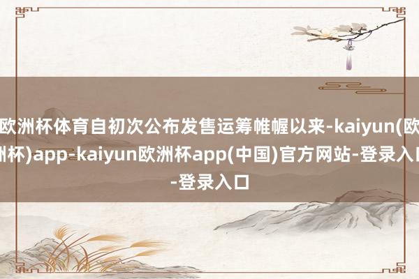 欧洲杯体育自初次公布发售运筹帷幄以来-kaiyun(欧洲杯)app-kaiyun欧洲杯app(中国)官方网站-登录入口