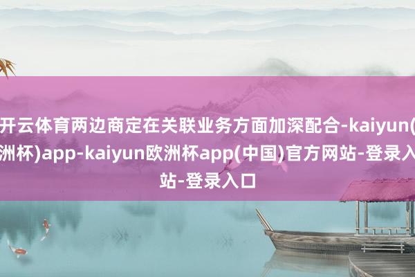 开云体育两边商定在关联业务方面加深配合-kaiyun(欧洲杯)app-kaiyun欧洲杯app(中国)官方网站-登录入口