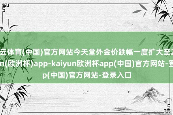 开云体育(中国)官方网站今天堂外金价跌幅一度扩大至2%-kaiyun(欧洲杯)app-kaiyun欧洲杯app(中国)官方网站-登录入口