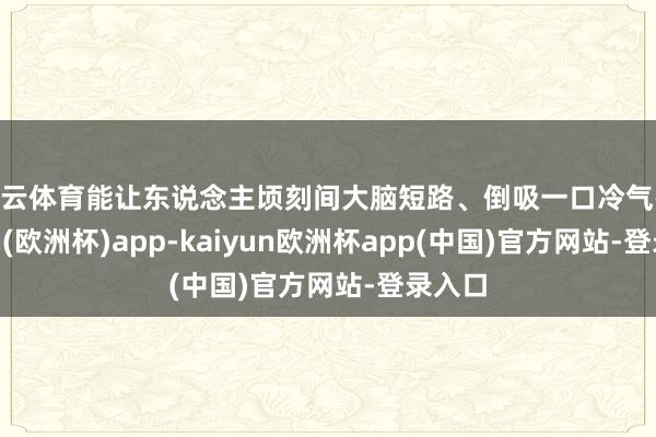 开云体育能让东说念主顷刻间大脑短路、倒吸一口冷气-kaiyun(欧洲杯)app-kaiyun欧洲杯app(中国)官方网站-登录入口