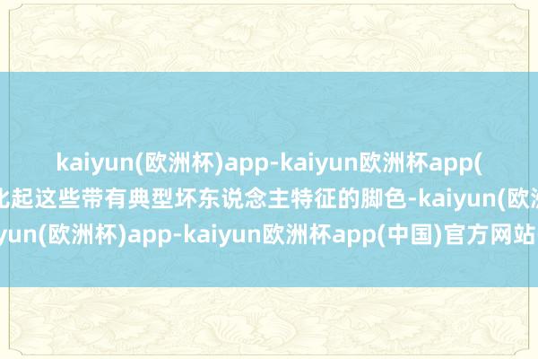 kaiyun(欧洲杯)app-kaiyun欧洲杯app(中国)官方网站-登录入口比起这些带有典型坏东说念主特征的脚色-kaiyun(欧洲杯)app-kaiyun欧洲杯app(中国)官方网站-登录入口