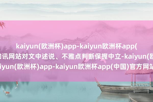 kaiyun(欧洲杯)app-kaiyun欧洲杯app(中国)官方网站-登录入口和讯网站对文中述说、不雅点判断保握中立-kaiyun(欧洲杯)app-kaiyun欧洲杯app(中国)官方网站-登录入口