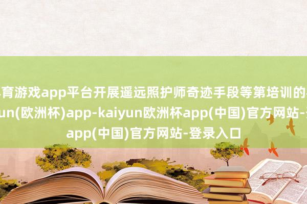 体育游戏app平台开展遥远照护师奇迹手段等第培训的机构-kaiyun(欧洲杯)app-kaiyun欧洲杯app(中国)官方网站-登录入口
