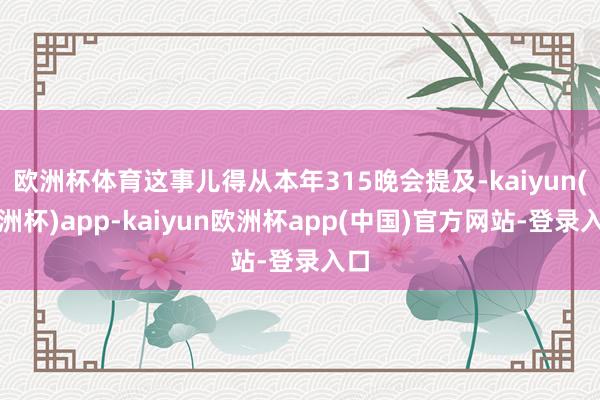 欧洲杯体育这事儿得从本年315晚会提及-kaiyun(欧洲杯)app-kaiyun欧洲杯app(中国)官方网站-登录入口