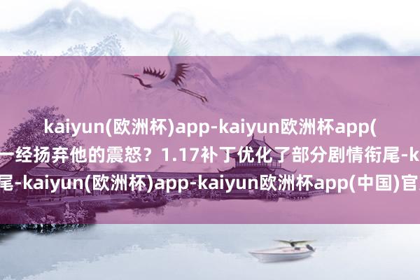 kaiyun(欧洲杯)app-kaiyun欧洲杯app(中国)官方网站-登录入口一经扬弃他的震怒？1.17补丁优化了部分剧情衔尾-kaiyun(欧洲杯)app-kaiyun欧洲杯app(中国)官方网站-登录入口