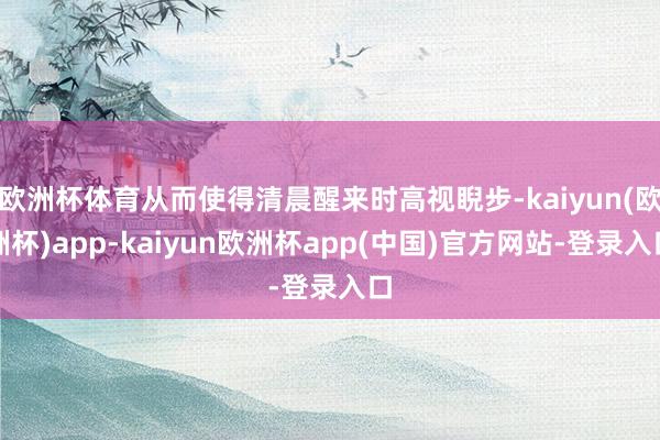 欧洲杯体育从而使得清晨醒来时高视睨步-kaiyun(欧洲杯)app-kaiyun欧洲杯app(中国)官方网站-登录入口