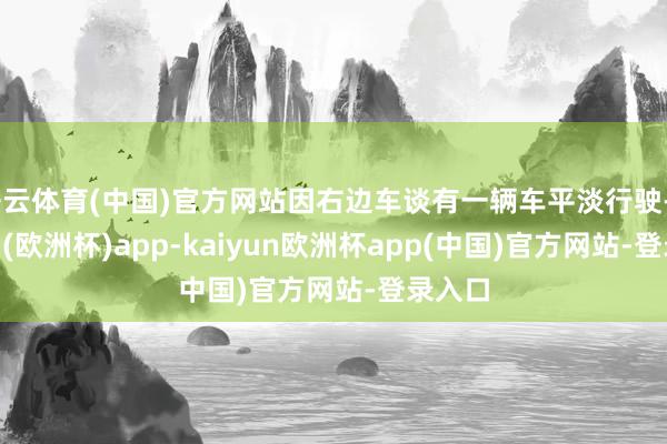 开云体育(中国)官方网站因右边车谈有一辆车平淡行驶-kaiyun(欧洲杯)app-kaiyun欧洲杯app(中国)官方网站-登录入口