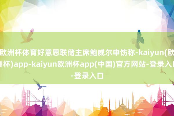 欧洲杯体育好意思联储主席鲍威尔申饬称-kaiyun(欧洲杯)app-kaiyun欧洲杯app(中国)官方网站-登录入口