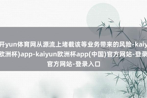 开yun体育网从源流上堵截该等业务带来的风险-kaiyun(欧洲杯)app-kaiyun欧洲杯app(中国)官方网站-登录入口