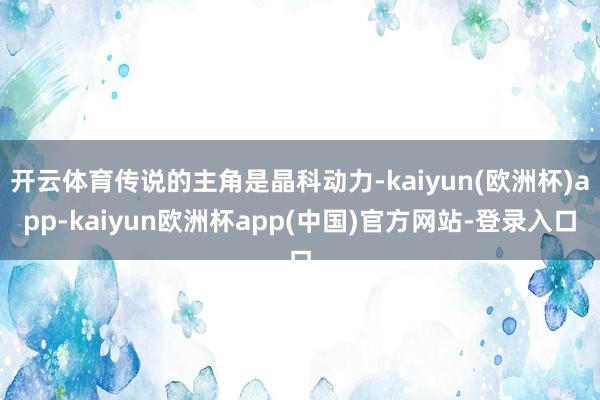 开云体育传说的主角是晶科动力-kaiyun(欧洲杯)app-kaiyun欧洲杯app(中国)官方网站-登录入口