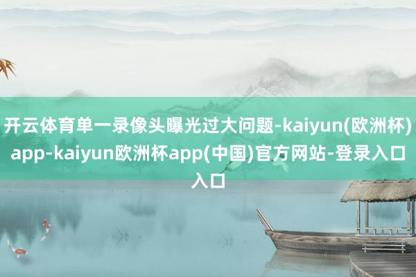 开云体育单一录像头曝光过大问题-kaiyun(欧洲杯)app-kaiyun欧洲杯app(中国)官方网站-登录入口