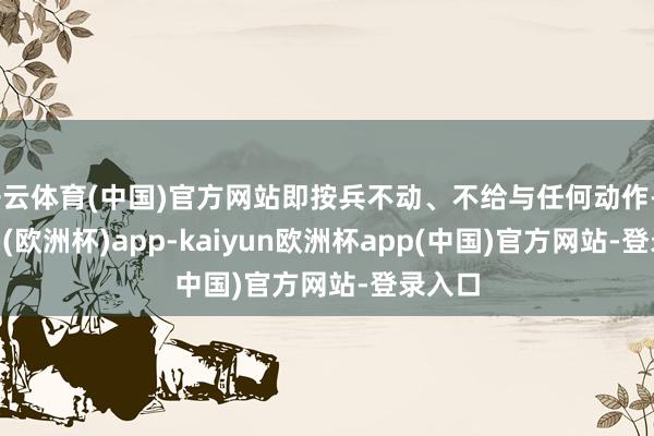 开云体育(中国)官方网站即按兵不动、不给与任何动作-kaiyun(欧洲杯)app-kaiyun欧洲杯app(中国)官方网站-登录入口